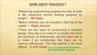 SOME GREAT THOUGHTS !!
 “Measuring programming progress by lines of code
is like measuring aircraft building progress by
weight.” – Bill Gates
 “Before software can be reusable it first has to be
usable.” – Ralph Johnson
 “There are two ways of constructing a software
design: One way is to make it so simple that there
are obviously no deficiencies, and the other way is
to make it so complicated that there are no
obvious deficiencies. The first method is far more
difficult.” -C.A.R. Hoare
2
Who gave QUICKSORT & DINING
PHILOSOPHERS PROBLEM
 