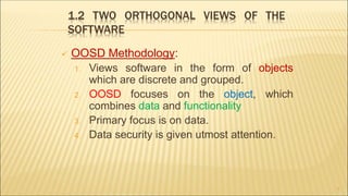 1.2 TWO ORTHOGONAL VIEWS OF THE
SOFTWARE
 OOSD Methodology:
1. Views software in the form of objects
which are discrete and grouped.
2. OOSD focuses on the object, which
combines data and functionality
3. Primary focus is on data.
4. Data security is given utmost attention.
7
 