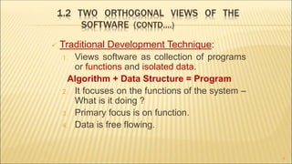 1.2 TWO ORTHOGONAL VIEWS OF THE
SOFTWARE (CONTD….)
 Traditional Development Technique:
1. Views software as collection of programs
or functions and isolated data.
Algorithm + Data Structure = Program
2. It focuses on the functions of the system –
What is it doing ?
3. Primary focus is on function.
4. Data is free flowing.
8
 