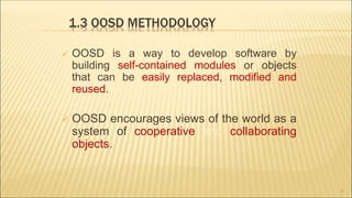 1.3 OOSD METHODOLOGY
 OOSD is a way to develop software by
building self-contained modules or objects
that can be easily replaced, modified and
reused.
 OOSD encourages views of the world as a
system of cooperative and collaborating
objects.
9
 