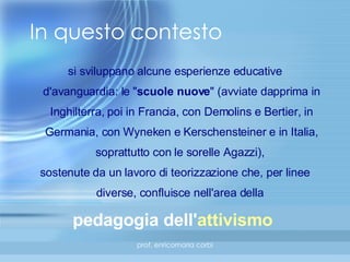 In questo contesto si sviluppano alcune esperienze educative d'avanguardia: le " scuole nuove " (avviate dapprima in Inghilterra, poi in Francia, con Demolins e Bertier, in Germania, con Wyneken e Kerschensteiner e in Italia, soprattutto con le sorelle Agazzi),  sostenute da un lavoro di teorizzazione che, per linee diverse, confluisce nell'area della  pedagogia dell' attivismo   
