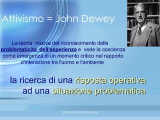 Attivismo = John Dewey La teoria  muove dal riconoscimento della  problematicità  dell'esperienza  e  vede la coscienza come emergenza di un momento critico nel rapporto d'interazione tra l'uomo e l'ambiente   la ricerca di una  risposta operativa   ad una  situazione problematica   
