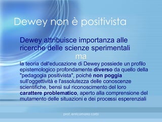 Dewey non è positivista Dewey attribuisce importanza alle ricerche delle scienze sperimentali ma la teoria dell'educazione di Dewey possiede un profilo epistemologico profondamente  diverso  da quello della "pedagogia positivista", poiché  non poggia  sull'oggettività e l'assolutezza delle conoscenze scientifiche, bensì sul riconoscimento del loro  carattere problematico , aperto alla comprensione del mutamento delle situazioni e dei processi esperenziali 