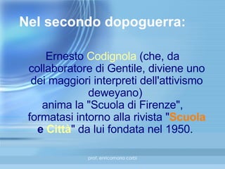 Nel secondo dopoguerra: Ernesto  Codignola  (che, da collaboratore di Gentile, diviene uno dei maggiori interpreti dell'attivismo deweyano)  anima la "Scuola di Firenze", formatasi intorno alla rivista " Scuola  e  Città " da lui fondata nel 1950.  