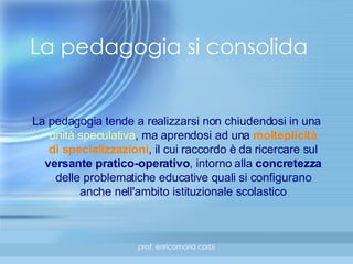 La pedagogia tende a realizzarsi non chiudendosi in una  unità speculativa , ma aprendosi ad una  molteplicità di specializzazioni , il cui raccordo è da ricercare sul  versante pratico-operativo , intorno alla  concretezza  delle problematiche educative quali si configurano anche nell'ambito istituzionale scolastico La pedagogia si consolida 