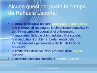 Alcune questioni poste in campo da Raffaele Laporta: la presa di distanza da certa  pedagogia  sperimentale  che pretende di costringere la dimensione educativa in termini rigidamente operativi, di efficientismo comportamentistico e di immediata utilità sociale, lasciando fuori i problemi  fondamentali della formazione della personalità e dei fini dell'azione educativa; la limitatezza delle soluzioni proposte dalle  singole  scienze; Il confronto con una pluralità di  modelli   educativi . 