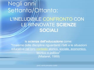 Negli anni Settanta/Ottanta: L'INELUDIBILE  CONFRONTO  CON LE RINNOVATE  SCIENZE SOCIALI le  scienze dell'educazione  come:  "l'insieme delle discipline riguardanti i fatti e le situazioni educative  nel loro  contesto  storico, sociale, economico, tecnico e politico "  (Mialaret, 1989 ) 