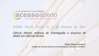 Pedro Moura Ferreira
Instituto de Ciências Sociais da Universidade de Lisboa (ICS-ULISBOA)
SESSÃO PECHA KUCHA 4| 5 de Outubro de 2017
Ciência Aberta: práticas de investigação e arquivos de
dados em ciências sociais
 