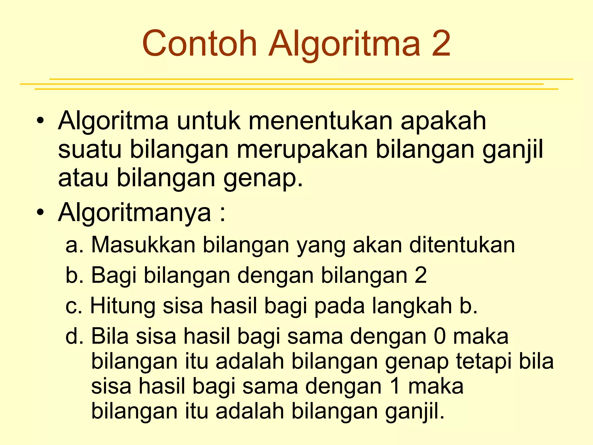 Contoh Algoritma 2
• Algoritma untuk menentukan apakah
suatu bilangan merupakan bilangan ganjil
atau bilangan genap.
• Algoritmanya :
a. Masukkan bilangan yang akan ditentukan
b. Bagi bilangan dengan bilangan 2
c. Hitung sisa hasil bagi pada langkah b.
d. Bila sisa hasil bagi sama dengan 0 maka
bilangan itu adalah bilangan genap tetapi bila
sisa hasil bagi sama dengan 1 maka
bilangan itu adalah bilangan ganjil.
 