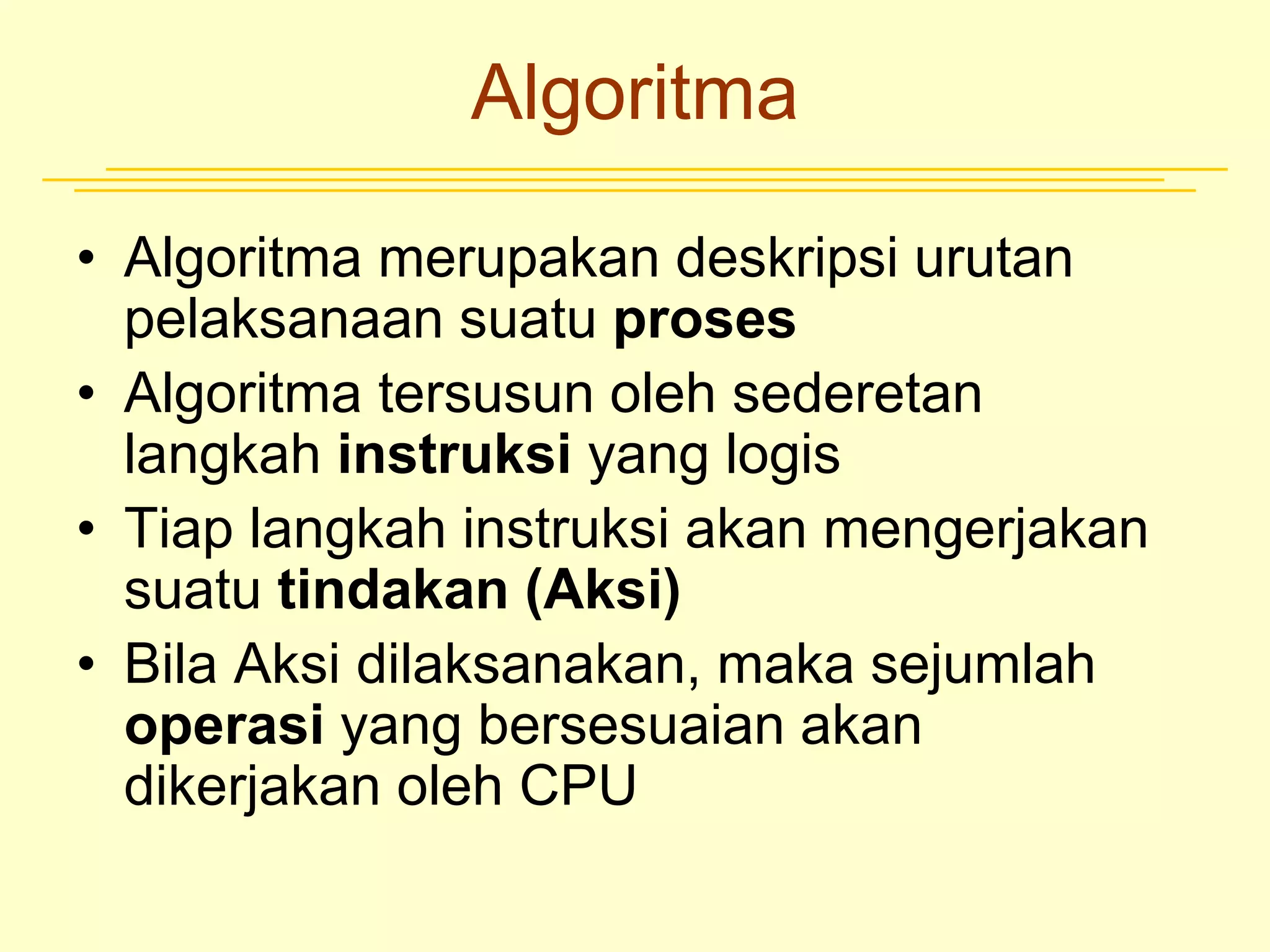 Algoritma
• Algoritma merupakan deskripsi urutan
pelaksanaan suatu proses
• Algoritma tersusun oleh sederetan
langkah instruksi yang logis
• Tiap langkah instruksi akan mengerjakan
suatu tindakan (Aksi)
• Bila Aksi dilaksanakan, maka sejumlah
operasi yang bersesuaian akan
dikerjakan oleh CPU
 