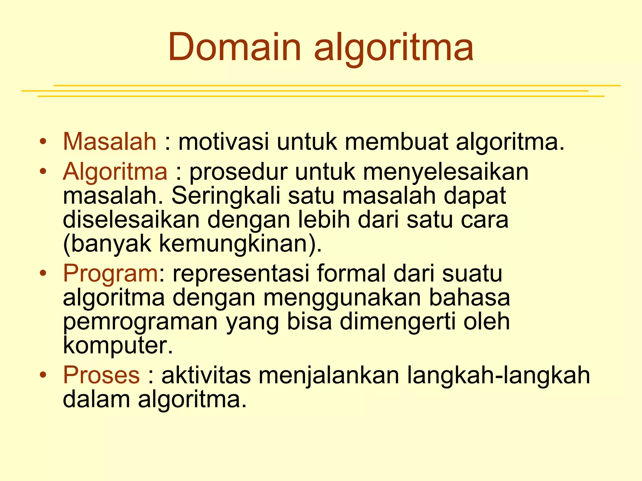 Domain algoritma
• Masalah : motivasi untuk membuat algoritma.
• Algoritma : prosedur untuk menyelesaikan
masalah. Seringkali satu masalah dapat
diselesaikan dengan lebih dari satu cara
(banyak kemungkinan).
• Program: representasi formal dari suatu
algoritma dengan menggunakan bahasa
pemrograman yang bisa dimengerti oleh
komputer.
• Proses : aktivitas menjalankan langkah-langkah
dalam algoritma.
 