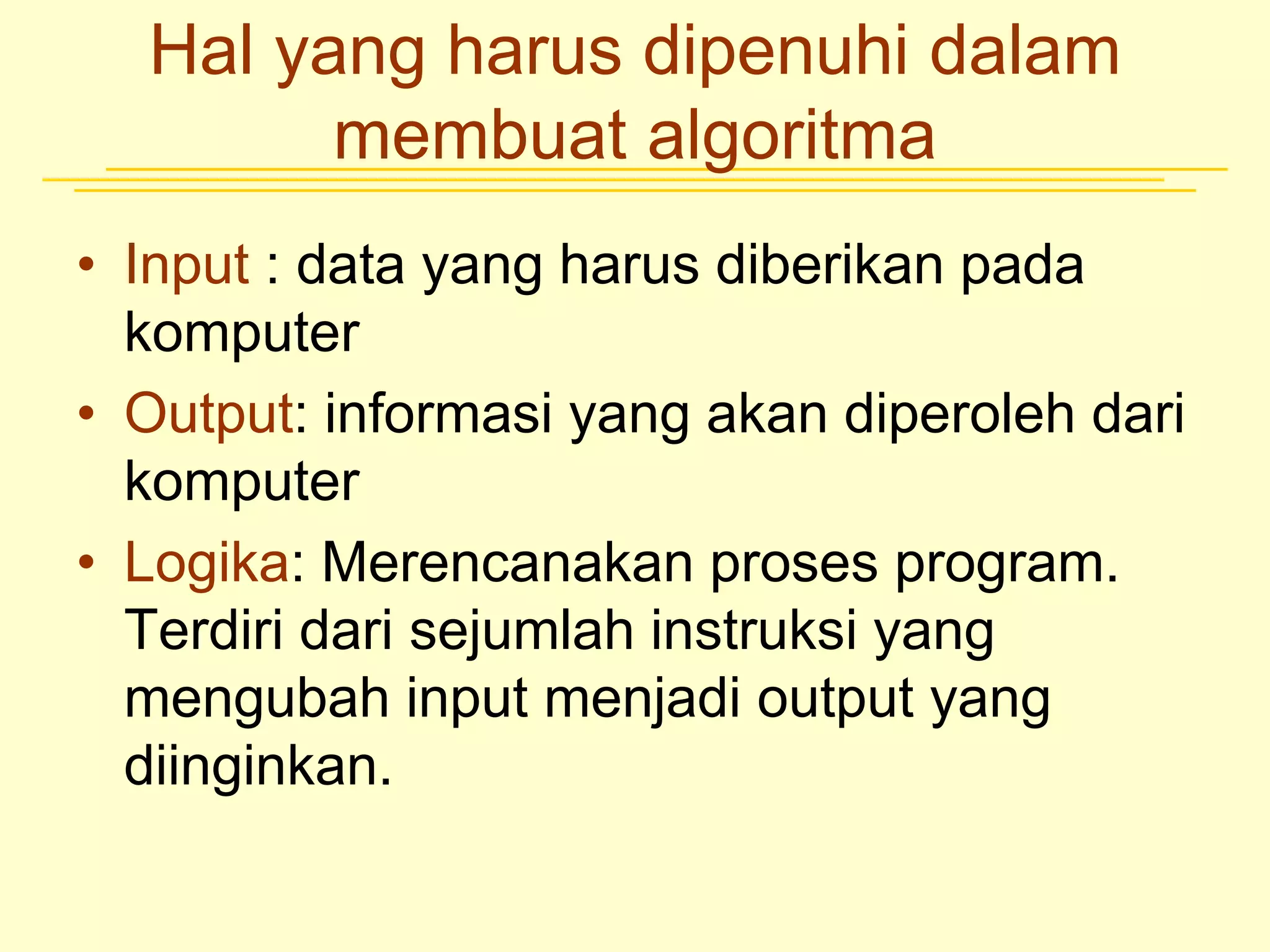 Hal yang harus dipenuhi dalam
membuat algoritma
• Input : data yang harus diberikan pada
komputer
• Output: informasi yang akan diperoleh dari
komputer
• Logika: Merencanakan proses program.
Terdiri dari sejumlah instruksi yang
mengubah input menjadi output yang
diinginkan.
 