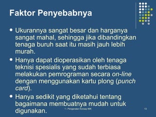 Faktor Penyebabnya
   Ukurannya sangat besar dan harganya
    sangat mahal, sehingga jika dibandingkan
    tenaga buruh saat itu masih jauh lebih
    murah.
   Hanya dapat dioperasikan oleh tenaga
    teknisi spesialis yang sudah terbiasa
    melakukan pemrograman secara on-line
    dengan menggunakan kartu plong (punch
    card).
   Hanya sedikit yang diketahui tentang
    bagaimana membuatnya mudah untuk
    digunakan.
                    1 - Pengenalan Konsep IMK   13
 