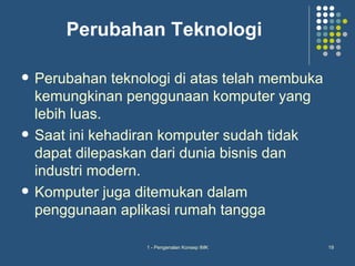 Perubahan Teknologi

   Perubahan teknologi di atas telah membuka
    kemungkinan penggunaan komputer yang
    lebih luas.
   Saat ini kehadiran komputer sudah tidak
    dapat dilepaskan dari dunia bisnis dan
    industri modern.
   Komputer juga ditemukan dalam
    penggunaan aplikasi rumah tangga

                   1 - Pengenalan Konsep IMK    19
 