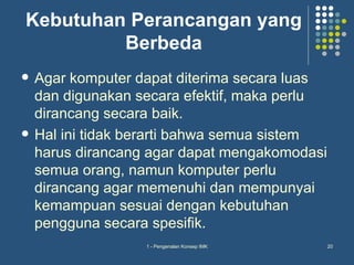 Kebutuhan Perancangan yang
         Berbeda
   Agar komputer dapat diterima secara luas
    dan digunakan secara efektif, maka perlu
    dirancang secara baik.
   Hal ini tidak berarti bahwa semua sistem
    harus dirancang agar dapat mengakomodasi
    semua orang, namun komputer perlu
    dirancang agar memenuhi dan mempunyai
    kemampuan sesuai dengan kebutuhan
    pengguna secara spesifik.
                   1 - Pengenalan Konsep IMK   20
 