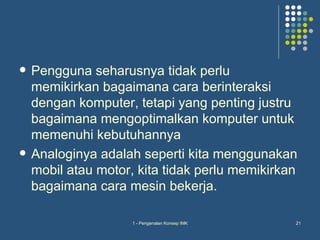    Pengguna seharusnya tidak perlu
    memikirkan bagaimana cara berinteraksi
    dengan komputer, tetapi yang penting justru
    bagaimana mengoptimalkan komputer untuk
    memenuhi kebutuhannya
   Analoginya adalah seperti kita menggunakan
    mobil atau motor, kita tidak perlu memikirkan
    bagaimana cara mesin bekerja.

                     1 - Pengenalan Konsep IMK   21
 