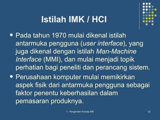 Istilah IMK / HCI
   Pada tahun 1970 mulai dikenal istilah
    antarmuka pengguna (user interface), yang
    juga dikenal dengan istilah Man-Machine
    Interface (MMI), dan mulai menjadi topik
    perhatian bagi peneliti dan perancang sistem.
   Perusahaan komputer mulai memikirkan
    aspek fisik dari antarmuka pengguna sebagai
    faktor penentu keberhasilan dalam
    pemasaran produknya.
                    1 - Pengenalan Konsep IMK   22
 
