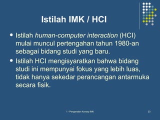 Istilah IMK / HCI
   Istilah human-computer interaction (HCI)
    mulai muncul pertengahan tahun 1980-an
    sebagai bidang studi yang baru.
   Istilah HCI mengisyaratkan bahwa bidang
    studi ini mempunyai fokus yang lebih luas,
    tidak hanya sekedar perancangan antarmuka
    secara fisik.


                   1 - Pengenalan Konsep IMK   23
 