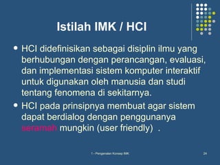Istilah IMK / HCI
   HCI didefinisikan sebagai disiplin ilmu yang
    berhubungan dengan perancangan, evaluasi,
    dan implementasi sistem komputer interaktif
    untuk digunakan oleh manusia dan studi
    tentang fenomena di sekitarnya.
   HCI pada prinsipnya membuat agar sistem
    dapat berdialog dengan penggunanya
    seramah mungkin (user friendly) .

                    1 - Pengenalan Konsep IMK   24
 