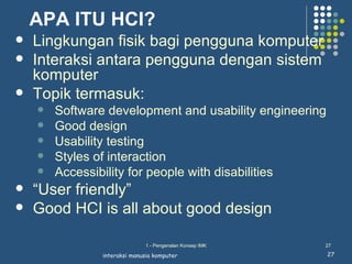 APA ITU HCI?
   Lingkungan fisik bagi pengguna komputer
   Interaksi antara pengguna dengan sistem
    komputer
   Topik termasuk:
       Software development and usability engineering
       Good design
       Usability testing
       Styles of interaction
       Accessibility for people with disabilities
   “User friendly”
   Good HCI is all about good design

                              1 - Pengenalan Konsep IMK   27

                interaksi manusia komputer                27
 