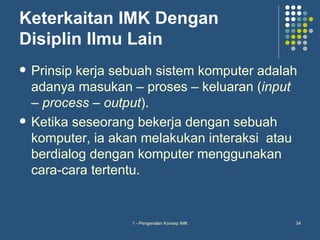 Keterkaitan IMK Dengan
Disiplin Ilmu Lain
   Prinsip kerja sebuah sistem komputer adalah
    adanya masukan – proses – keluaran (input
    – process – output).
   Ketika seseorang bekerja dengan sebuah
    komputer, ia akan melakukan interaksi atau
    berdialog dengan komputer menggunakan
    cara-cara tertentu.


                    1 - Pengenalan Konsep IMK   34
 