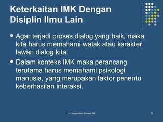Keterkaitan IMK Dengan
Disiplin Ilmu Lain
   Agar terjadi proses dialog yang baik, maka
    kita harus memahami watak atau karakter
    lawan dialog kita.
   Dalam konteks IMK maka perancang
    terutama harus memahami psikologi
    manusia, yang merupakan faktor penentu
    keberhasilan interaksi.


                    1 - Pengenalan Konsep IMK    35
 