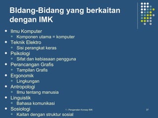 BIdang-Bidang yang berkaitan
    dengan IMK
   Ilmu Komputer
       Komponen utama = komputer
   Teknik Elektro
       Sisi perangkat keras
   Psikologi
       Sifat dan kebiasaan pengguna
   Perancangan Grafis
       Tampilan Grafis
   Ergonomik
       Lingkungan
   Antropologi
       Ilmu tentang manusia
   Linguistik
       Bahasa komunikasi
   Sosiologi                   1 - Pengenalan Konsep IMK   37

       Kaitan dengan struktur sosial
 