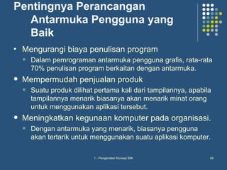 Pentingnya Perancangan
   Antarmuka Pengguna yang
   Baik
•   Mengurangi biaya penulisan program
       Dalam pemrograman antarmuka pengguna grafis, rata-rata
        70% penulisan program berkaitan dengan antarmuka.
   Mempermudah penjualan produk
       Suatu produk dilihat pertama kali dari tampilannya, apabila
        tampilannya menarik biasanya akan menarik minat orang
        untuk menggunakan aplikasi tersebut.
   Meningkatkan kegunaan komputer pada organisasi.
       Dengan antarmuka yang menarik, biasanya pengguna
        akan tertarik untuk menggunakan suatu aplikasi komputer.

                            1 - Pengenalan Konsep IMK             49
 