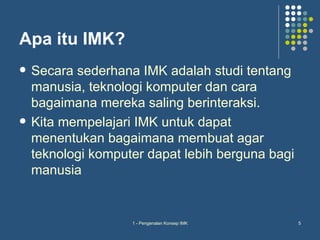 Apa itu IMK?
   Secara sederhana IMK adalah studi tentang
    manusia, teknologi komputer dan cara
    bagaimana mereka saling berinteraksi.
   Kita mempelajari IMK untuk dapat
    menentukan bagaimana membuat agar
    teknologi komputer dapat lebih berguna bagi
    manusia


                    1 - Pengenalan Konsep IMK     5
 