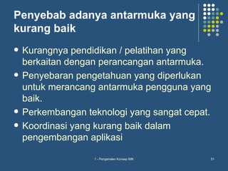 Penyebab adanya antarmuka yang
kurang baik
   Kurangnya pendidikan / pelatihan yang
    berkaitan dengan perancangan antarmuka.
   Penyebaran pengetahuan yang diperlukan
    untuk merancang antarmuka pengguna yang
    baik.
   Perkembangan teknologi yang sangat cepat.
   Koordinasi yang kurang baik dalam
    pengembangan aplikasi

                   1 - Pengenalan Konsep IMK   51
 