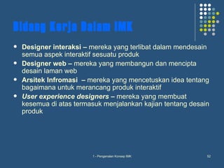 Bidang Kerja Dalam IMK
   Designer interaksi – mereka yang terlibat dalam mendesain
    semua aspek interaktif sesuatu produk
   Designer web – mereka yang membangun dan mencipta
    desain laman web
   Arsitek Infromasi – mereka yang mencetuskan idea tentang
    bagaimana untuk merancang produk interaktif
   User experience designers – mereka yang membuat
    kesemua di atas termasuk menjalankan kajian tentang desain
    produk




                         1 - Pengenalan Konsep IMK           52
 