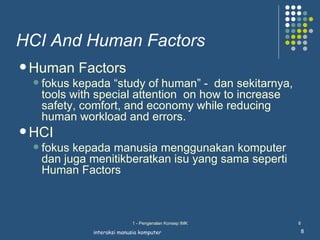 HCI And Human Factors
 Human     Factors
     fokus kepada “study of human” - dan sekitarnya,
      tools with special attention on how to increase
      safety, comfort, and economy while reducing
      human workload and errors.
 HCI
     fokus kepada manusia menggunakan komputer
      dan juga menitikberatkan isu yang sama seperti
      Human Factors



                             1 - Pengenalan Konsep IMK   8

               interaksi manusia komputer                8
 