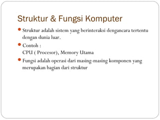 Struktur & Fungsi Komputer
Struktur adalah sistem yang berinteraksi dengancara tertentu
 dengan dunia luar.
Contoh :
 CPU ( Procesor), Memory Utama
Fungsi adalah operasi dari masing-masing komponen yang
 merupakan bagian dari struktur
 