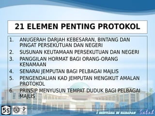 21 ELEMEN PENTING PROTOKOL
1. ANUGERAH DARJAH KEBESARAN, BINTANG DAN
PINGAT PERSEKUTUAN DAN NEGERI
2. SUSUNAN KEUTAMAAN PERSEKUTUAN DAN NEGERI
3. PANGGILAN HORMAT BAGI ORANG-ORANG
KENAMAAN
4. SENARAI JEMPUTAN BAGI PELBAGAI MAJLIS
5. PENGENDALIAN KAD JEMPUTAN MENGIKUT AMALAN
PROTOKOL
6. PRINSIP MENYUSUN TEMPAT DUDUK BAGI PELBAGAI
MAJLIS
 