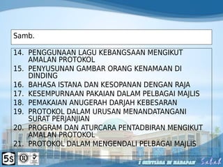 Samb.
14. PENGGUNAAN LAGU KEBANGSAAN MENGIKUT
AMALAN PROTOKOL
15. PENYUSUNAN GAMBAR ORANG KENAMAAN DI
DINDING
16. BAHASA ISTANA DAN KESOPANAN DENGAN RAJA
17. KESEMPURNAAN PAKAIAN DALAM PELBAGAI MAJLIS
18. PEMAKAIAN ANUGERAH DARJAH KEBESARAN
19. PROTOKOL DALAM URUSAN MENANDATANGANI
SURAT PERJANJIAN
20. PROGRAM DAN ATURCARA PENTADBIRAN MENGIKUT
AMALAN PROTOKOL
21. PROTOKOL DALAM MENGENDALI PELBAGAI MAJLIS
 