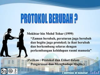 Mokhtar bin Mohd Tohar (1999)
“Zaman berubah, peraturan juga berubah
dan begitu juga protokol; ia ikut berubah
dan berkembang selaras dengan
perkembangan kehidupan rasmi manusia”
(Petikan : Protokol dan Etiket dalam
Pengurusan dan Menghadapi Majlis.)
 