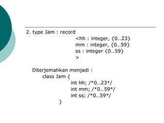 2. type Jam : record
                    <hh : integer, {0…23}
                    mm : integer, {0…59}
                    ss : integer {0…59}
                    >

  Diterjemahkan menjadi :
      class Jam {
                  int hh; /*0…23*/
                  int mm; /*0…59*/
                  int ss; /*0…59*/
             }
 