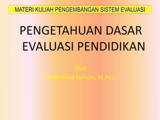 MATERI KULIAH PENGEMBANGAN SISTEM EVALUASI
PENGETAHUAN DASAR
EVALUASI PENDIDIKAN
Oleh
Mukhamad Fathoni, M.Pd.I.
 