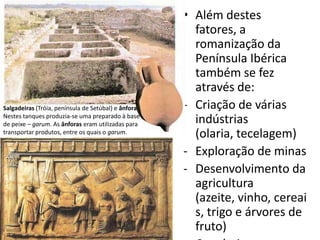 Salgadeiras (Tróia, península de Setúbal) e ânfora.
Nestes tanques produzia-se uma preparado à base
de peixe – garum. As ânforas eram utilizadas para
transportar produtos, entre os quais o garum.

• Além destes
fatores, a
romanização da
Península Ibérica
também se fez
através de:
- Criação de várias
indústrias
(olaria, tecelagem)
- Exploração de minas
- Desenvolvimento da
agricultura
(azeite, vinho, cereai
s, trigo e árvores de
fruto)

 