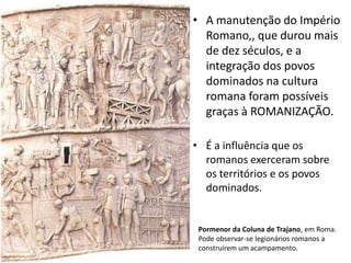 • A manutenção do Império
Romano,, que durou mais
de dez séculos, e a
integração dos povos
dominados na cultura
romana foram possíveis
graças à ROMANIZAÇÃO.
• É a influência que os
romanos exerceram sobre
os territórios e os povos
dominados.

Pormenor da Coluna de Trajano, em Roma.
Pode observar-se legionários romanos a
construírem um acampamento.

 