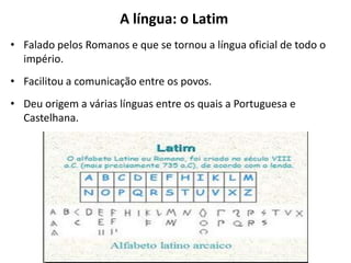 A língua: o Latim
• Falado pelos Romanos e que se tornou a língua oficial de todo o
império.
• Facilitou a comunicação entre os povos.

• Deu origem a várias línguas entre os quais a Portuguesa e
Castelhana.

 
