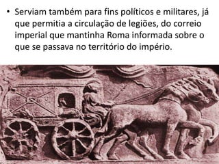 • Serviam também para fins políticos e militares, já
que permitia a circulação de legiões, do correio
imperial que mantinha Roma informada sobre o
que se passava no território do império.

 