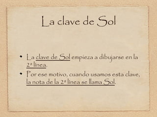La clave de Sol


La clave de Sol empieza a dibujarse en la
2ª línea.
Por ese motivo, cuando usamos esta clave,
la nota de la 2ª línea se llama Sol.
 