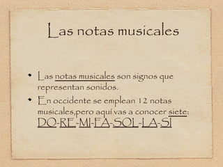Las notas musicales

Las notas musicales son signos que
representan sonidos.
En occidente se emplean 12 notas
musicales,pero aquí vas a conocer siete:
DO-RE-MI-FA-SOL-LA-SI
 