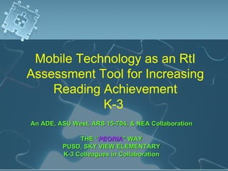 Mobile Technology as an RtI Assessment Tool for Increasing Reading Achievement K-3  An ADE, ASU West, ARS 15-704, & NEA Collaboration THE “ PEORIA ” WAY PUSD, SKY VIEW ELEMENTARY K-3 Colleagues in Collaboration 