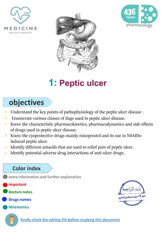1: Peptic ulcer
 Understand the key points of pathophysiology of the peptic ulcer disease .
 Enumerate various classes of dugs used in peptic ulcer disease.
 Know the characteristic pharmacokinetics, pharmacodynamics and side effects
of drugs used in peptic ulcer disease.
 Know the cyoprotective drugs mainly misoprostol and its use in NSAIDs-
induced peptic ulcer.
 Identify different antacids that are used to relief pain of peptic ulcer.
 Identify potential adverse drug interactions of anti-ulcer drugs.
extra information and further explanation
important
doctors notes
Drugs names
Mnemonics
Kindly check the editing file before studying this document
 