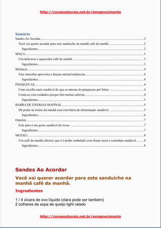 http://curasnaturais.net.br/emagrecimento
http://curasnaturais.net.br/emagrecimento
Sumário
Sandes Ao Acordar.......................................................................................................................... 2
Você vai querer acordar para este sanduíche na manhã café da manhã. ........................................ 2
Ingredientes............................................................................................................................. 2
MAÇA............................................................................................................................................ 3
Um delicioso e aquecedor café da manhã .................................................................................... 3
Ingredientes............................................................................................................................. 3
Melancia ......................................................................................................................................... 4
Este smoothie aproveita a doçura natural melancias.....................................................................4
Ingredientes............................................................................................................................. 4
PANQUECAS.................................................................................................................................4
Uma escolha mais saudável do que as massas de panquecas pré feitas......................................... 4
Coma-as com cuidados porque têm muitas calorias. ....................................................................4
Ingredientes............................................................................................................................. 5
BARRA DE ENERGIA MATINAL ................................................................................................ 5
Dê poder ao treino da manhã com esta barra de alimentação saudável. ........................................ 5
Ingredientes............................................................................................................................. 6
Omelete .......................................................................................................................................... 7
Este pato é um gosto saudável do texas. ...................................................................................... 7
Ingredientes............................................................................................................................. 7
MUESLI ......................................................................................................................................... 8
Um café da manhã clássico que é o poder embalado com frutas secas e castanhas saudável......... 8
Ingredientes............................................................................................................................. 8
Sandes Ao Acordar
Você vai querer acordar para este sanduíche na
manhã café da manhã.
Ingredientes
1 / 4 xícara de ovo líquido (clara pode ser também)
2 colheres de sopa de queijo light ralado
 