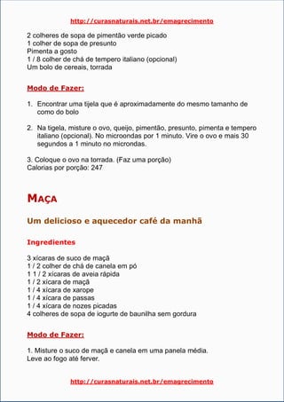 http://curasnaturais.net.br/emagrecimento
http://curasnaturais.net.br/emagrecimento
2 colheres de sopa de pimentão verde picado
1 colher de sopa de presunto
Pimenta a gosto
1 / 8 colher de chá de tempero italiano (opcional)
Um bolo de cereais, torrada
Modo de Fazer:
1. Encontrar uma tijela que é aproximadamente do mesmo tamanho de
como do bolo
2. Na tigela, misture o ovo, queijo, pimentão, presunto, pimenta e tempero
italiano (opcional). No microondas por 1 minuto. Vire o ovo e mais 30
segundos a 1 minuto no microndas.
3. Coloque o ovo na torrada. (Faz uma porção)
Calorias por porção: 247
MAÇA
Um delicioso e aquecedor café da manhã
Ingredientes
3 xícaras de suco de maçã
1 / 2 colher de chá de canela em pó
1 1 / 2 xícaras de aveia rápida
1 / 2 xícara de maçã
1 / 4 xícara de xarope
1 / 4 xícara de passas
1 / 4 xícara de nozes picadas
4 colheres de sopa de iogurte de baunilha sem gordura
Modo de Fazer:
1. Misture o suco de maçã e canela em uma panela média.
Leve ao fogo até ferver.
 
