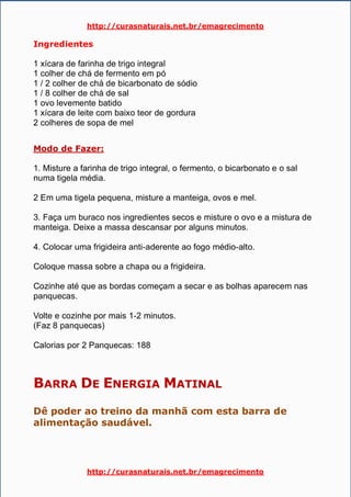 http://curasnaturais.net.br/emagrecimento
http://curasnaturais.net.br/emagrecimento
Ingredientes
1 xícara de farinha de trigo integral
1 colher de chá de fermento em pó
1 / 2 colher de chá de bicarbonato de sódio
1 / 8 colher de chá de sal
1 ovo levemente batido
1 xícara de leite com baixo teor de gordura
2 colheres de sopa de mel
Modo de Fazer:
1. Misture a farinha de trigo integral, o fermento, o bicarbonato e o sal
numa tigela média.
2 Em uma tigela pequena, misture a manteiga, ovos e mel.
3. Faça um buraco nos ingredientes secos e misture o ovo e a mistura de
manteiga. Deixe a massa descansar por alguns minutos.
4. Colocar uma frigideira anti-aderente ao fogo médio-alto.
Coloque massa sobre a chapa ou a frigideira.
Cozinhe até que as bordas começam a secar e as bolhas aparecem nas
panquecas.
Volte e cozinhe por mais 1-2 minutos.
(Faz 8 panquecas)
Calorias por 2 Panquecas: 188
BARRA DE ENERGIA MATINAL
Dê poder ao treino da manhã com esta barra de
alimentação saudável.
 