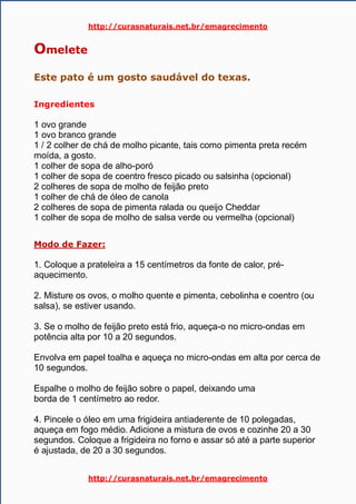 http://curasnaturais.net.br/emagrecimento
http://curasnaturais.net.br/emagrecimento
Omelete
Este pato é um gosto saudável do texas.
Ingredientes
1 ovo grande
1 ovo branco grande
1 / 2 colher de chá de molho picante, tais como pimenta preta recém
moída, a gosto.
1 colher de sopa de alho-poró
1 colher de sopa de coentro fresco picado ou salsinha (opcional)
2 colheres de sopa de molho de feijão preto
1 colher de chá de óleo de canola
2 colheres de sopa de pimenta ralada ou queijo Cheddar
1 colher de sopa de molho de salsa verde ou vermelha (opcional)
Modo de Fazer:
1. Coloque a prateleira a 15 centímetros da fonte de calor, pré-
aquecimento.
2. Misture os ovos, o molho quente e pimenta, cebolinha e coentro (ou
salsa), se estiver usando.
3. Se o molho de feijão preto está frio, aqueça-o no micro-ondas em
potência alta por 10 a 20 segundos.
Envolva em papel toalha e aqueça no micro-ondas em alta por cerca de
10 segundos.
Espalhe o molho de feijão sobre o papel, deixando uma
borda de 1 centímetro ao redor.
4. Pincele o óleo em uma frigideira antiaderente de 10 polegadas,
aqueça em fogo médio. Adicione a mistura de ovos e cozinhe 20 a 30
segundos. Coloque a frigideira no forno e assar só até a parte superior
é ajustada, de 20 a 30 segundos.
 